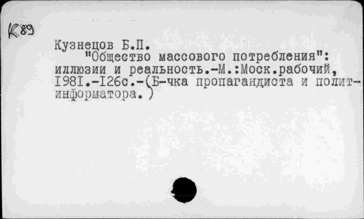 ﻿Кузнецов Б.П.
"Общество массового потребления": иллюзии и реальность.-М.:Моск.рабочий, 1981.-126с.-(Б-чка пропагандиста и полит информатора. ;